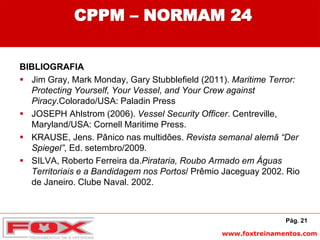www.foxtreinamentos.com
CPPM – NORMAM 24
BIBLIOGRAFIA
 Jim Gray, Mark Monday, Gary Stubblefield (2011). Maritime Terror:
Protecting Yourself, Your Vessel, and Your Crew against
Piracy.Colorado/USA: Paladin Press
 JOSEPH Ahlstrom (2006). Vessel Security Officer. Centreville,
Maryland/USA: Cornell Maritime Press.
 KRAUSE, Jens. Pânico nas multidões. Revista semanal alemã “Der
Spiegel”, Ed. setembro/2009.
 SILVA, Roberto Ferreira da.Pirataria, Roubo Armado em Águas
Territoriais e a Bandidagem nos Portos/ Prêmio Jaceguay 2002. Rio
de Janeiro. Clube Naval. 2002.
Pág. 21
 