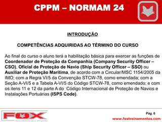 www.foxtreinamentos.com
INTRODUÇÃO
COMPETÊNCIAS ADQUIRIDAS AO TÉRMINO DO CURSO
Ao final do curso o aluno terá a habilitação básica para exercer as funções de
Coordenador de Proteção da Companhia (Company Security Officer –
CSO), Oficial de Proteção de Navio (Ship Security Officer – SSO) ou
Auxiliar de Proteção Marítima, de acordo com a Circular/MSC 1154/2005 da
IMO; com a Regra VI/5 da Convenção STCW-78, como emendada; com a
Seção A-VI/5 e a Tabela A-VI/5 do Código STCW-78, como emendado; e com
os itens 11 e 12 da parte A do Código Internacional de Proteção de Navios e
Instalações Portuárias (ISPS Code).
Pág. 6
CPPM – NORMAM 24
 