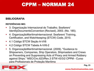 www.foxtreinamentos.com
CPPM – NORMAM 24
BIBLIOGRAFIA
REFERÊNCIAS IMO:
 3. Organização Internacional do Trabalho. Seafarers'
IdentityDocumentsConvention (Revised), 2003. (No. 185).
 4. OrganizaçãoMarítimaInternacional. Seafarers' Training,
Certification, and Watchkeeping (STCW) Code, 2010.
 4.1 Código STCW Seção A-VI/6
 4.2 Código STCW Tabela A-VI/6-2
 5. OrganizaçãoMarítimaInternacional. (2009). "Guidance to
Shipowners, Companies, Ship Operators, Shipmasters and Crews
on Preventing and Suppressing Acts of Piracy and Armed Robbery
against Ships." MSC/Circ.623/Rev.3 STW 43/3/2 CPPM - Curso
para Profissionais de Proteção Marítima
Pág. 23
 
