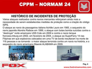www.foxtreinamentos.com
Pág. 6
CPPM – NORMAM 24
HISTÓRICO DE INCIDENTES DE PROTEÇÃO
Vários ataques realizados contra navios mercantes reforçaram ainda mais a
necessidade de serem estabelecidas medidas de proteção como a criação do código
ISPS.
O ataque ao navio de passageiros italiano Achille Lauro em 1985, o sequestro do
navio japonês Alondra Raibow em 1999, o ataque com botes bomba suicidas contra o
“destroyer” norte americano USS Cole em 2000 e contra o navio tanque
francesLimburg em 2002, em fevereiro de 2004, o ataque ao SuperFerry 14 nas
Filipinas em que explosivos colocados em uma TV de bordo resultaram na morte de
116 pessoas e se tornando o maior ataque terrorista contra um navio na história, e o
sequestro do navio americano Maersk ALABAMA em 2009.
 