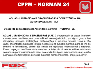 www.foxtreinamentos.com
ÁGUAS JURISDICIONAIS BRASILEIRAS E A COMPETÊNCIA DA
AUTORIDADE MARÍTIMA
De acordo com a Norma da Autoridade Marítima – NORMAM- 08.
ÁGUAS JURISDICIONAIS BRASILEIRAS (AJB) Compreendem as águas interiores
e os espaços marítimos, nos quais o Brasil exerce jurisdição, em algum grau, sobre
atividades, pessoas, instalações, embarcações e recursos naturais vivos e não
vivos, encontrados na massa líquida, no leito ou no subsolo marinho, para os fins de
controle e fiscalização, dentro dos limites da legislação internacional e nacional.
Esses espaços marítimos compreendem a faixa de duzentas milhas marítimas
contadas a partir das linhas de base, acrescida das águas sobrejacentes à extensão
da Plataforma Continental além das duzentas milhas marítimas, onde ela ocorrer.
Pág. 6
CPPM – NORMAM 24
 