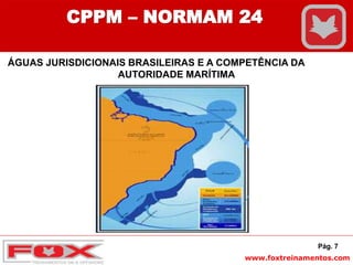 www.foxtreinamentos.com
Pág. 7
CPPM – NORMAM 24
ÁGUAS JURISDICIONAIS BRASILEIRAS E A COMPETÊNCIA DA
AUTORIDADE MARÍTIMA
 