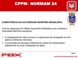 www.foxtreinamentos.com
COMPETÊNCIA DA AUTORIDADE MARÍTIMA BRASILEIRA.
A lei de segurança do tráfego Aquaviário estabelece que compete a
Autoridade Marítima assegurar:
 A salvaguarda da vida humana e a segurança da navegação no mar
aberto e hidrovias interiores;
 A prevenção da poluição ambiental por parte de embarcações,
plataformas ou suas instalações de apoio.
Pág. 7
CPPM– NORMAM 24
 