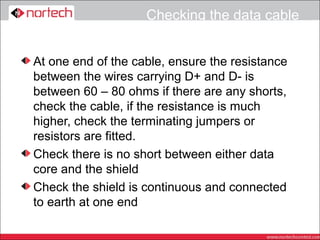 Checking the data cable


At one end of the cable, ensure the resistance
between the wires carrying D+ and D- is
between 60 – 80 ohms if there are any shorts,
check the cable, if the resistance is much
higher, check the terminating jumpers or
resistors are fitted.
Check there is no short between either data
core and the shield
Check the shield is continuous and connected
to earth at one end
 