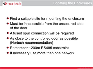 Locating the Enclosures



Find a suitable site for mounting the enclosure
Must be inaccessible from the unsecured side
of the door
A fused spur connection will be required
As close to the controlled door as possible
(Nortech recommendation)
Remember 1200m RS485 constraint
If necessary use more than one network
 
