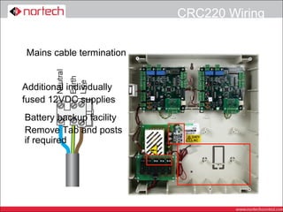 CRC220 Wiring


 Mains cable termination


Additional individually
fused 12VDC supplies
Battery backup facility
Remove Tab and posts
if required
 