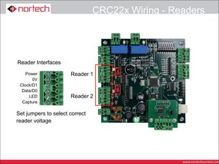 CRC22x Wiring - Readers




Reader Interfaces

    Power             Reader 1
       0V
 Clock/D1
  Data/D0
     LED              Reader 2
  Capture

Set jumpers to select correct
reader voltage
 