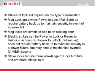 Locks

Choice of lock will depend on the type of installation
Mag Lock are always Power to Lock (Fail Safe) so
require battery back up to maintain security in event of
a power fail
Mag locks are simple to add to an existing door
Electric strikes can be Power to Lock or Power to
Unlock (Fail Secure). Power to unlock (fail secure)
does not require battery back up to maintain security in
a power failure, but may need a mechanical override
for H&S reasons
Strike locks require more knowledge of Door furniture
and are more difficult to fit
 