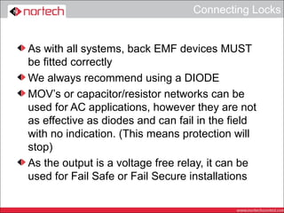 Connecting Locks


As with all systems, back EMF devices MUST
be fitted correctly
We always recommend using a DIODE
MOV’s or capacitor/resistor networks can be
used for AC applications, however they are not
as effective as diodes and can fail in the field
with no indication. (This means protection will
stop)
As the output is a voltage free relay, it can be
used for Fail Safe or Fail Secure installations
 