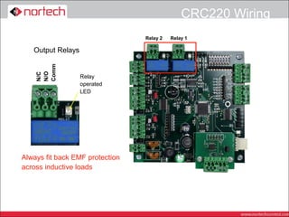 CRC220 Wiring
                                 Relay 2   Relay 1

   Output Relays
    Comm
    N/O
    N/C




                   Relay
                   operated
                   LED




Always fit back EMF protection
across inductive loads
 