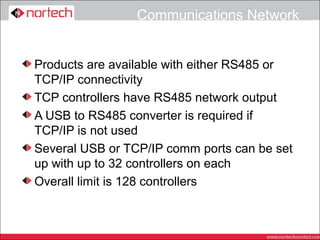 Communications Network


Products are available with either RS485 or
TCP/IP connectivity
TCP controllers have RS485 network output
A USB to RS485 converter is required if
TCP/IP is not used
Several USB or TCP/IP comm ports can be set
up with up to 32 controllers on each
Overall limit is 128 controllers
 