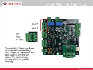 Door Monitor and REX



                            Door 1
                            Door 2

            0V
            REX
            Contact



For monitoring Doors, we do not
recommend monitored Mag-
locks. These do not monitor the
door position, only the lock
status. This compromises
security and is not good for
reporting
 