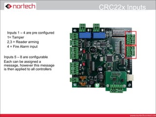 CRC22x Inputs


  Inputs 1 – 4 are pre configured
  1= Tamper
  2,3 = Reader arming
  4 = Fire Alarm input


Inputs 5 – 8 are configurable
Each can be assigned a
message, however this message
is then applied to all controllers
 