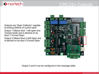 CRC22x Outputs



Outputs are ‘Open Collector’ capable
of sinking 200mA of current each
Output 1 follows door 1 left open and
Tamper faults and is latched on by
Door 1 Forced Open
Output 2 follows Door 2 left Open and
is latched on by door 2 Forced Open




                 Output 3 and 4 can be configured in the message table
 