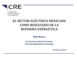 SPRI México
Dr. Francisco Barnés de Castro
Comisión Reguladora de Energía
Octubre 30, 2014
EL SECTOR ELÉCTRICO MEXICANO
COMO RESULTADO DE LA
REFORMA ENÉRGÉTICA
 