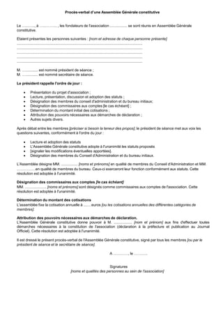 Procès-verbal d’une Assemblée Générale constitutive
Le …...….., à …...……... , les fondateurs de l'association ................. se sont réunis en Assemblée Générale
constitutive.
Etaient présentes les personnes suivantes : [nom et adresse de chaque personne présente]
............................................................................................................................
............................................................................................................................
............................................................................................................................
............................................................................................................................
............................................................................................................................
M. …............ est nommé président de séance ;
M. …............ est nommé secrétaire de séance.
Le président rappelle l'ordre de jour :
 Présentation du projet d'association ;
 Lecture, présentation, discussion et adoption des statuts ;
 Désignation des membres du conseil d'administration et du bureau initiaux;
 Désignation des commissaires aux comptes [le cas échéant] ;
 Détermination du montant initial des cotisations ;
 Attribution des pouvoirs nécessaires aux démarches de déclaration ;
 Autres sujets divers.
Après débat entre les membres [préciser si besoin la teneur des propos], le président de séance met aux voix les
questions suivantes, conformément à l'ordre du jour :
 Lecture et adoption des statuts
 L'Assemblée Générale constitutive adopte à l'unanimité les statuts proposés
 [signaler les modifications éventuelles apportées].
 Désignation des membres du Conseil d'Administration et du bureau initiaux.
L'Assemblée désigne MM. ................ [noms et prénoms] en qualité de membres du Conseil d'Administration et MM.
……………en qualité de membres du bureau. Ceux-ci exerceront leur fonction conformément aux statuts. Cette
résolution est adoptée à l'unanimité.
Désignation des commissaires aux comptes [le cas échéant]
MM. ..................... [noms et prénoms] sont désignés comme commissaires aux comptes de l'association. Cette
résolution est adoptée à l'unanimité.
Détermination du montant des cotisations
L'assemblée fixe la cotisation annuelle à ....…euros [ou les cotisations annuelles des différentes catégories de
membres].
Attribution des pouvoirs nécessaires aux démarches de déclaration.
L'Assemblée Générale constitutive donne pouvoir à M. .................. [nom et prénom] aux fins d'effectuer toutes
démarches nécessaires à la constitution de l'association (déclaration à la préfecture et publication au Journal
Officiel). Cette résolution est adoptée à l'unanimité.
Il est dressé le présent procès-verbal de l'Assemblée Générale constitutive, signé par tous les membres [ou par le
président de séance et le secrétaire de séance].
A …………, le ………..
Signatures
[noms et qualités des personnes au sein de l'association]
 