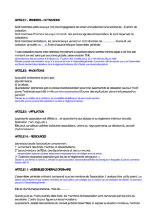 ARTICLE7 - MEMBRES–COTISATIONS
Sontmembresactifs ceuxqui ont pris l'engagement de verser annuellement une sommede....€ àtitre de
cotisation.
Sontmembresd'honneur ceuxqui ont rendu desservices signalés àl'association; ils sont dispensés de
cotisations;
Sontmembresbienfaiteurs, les personnes qui versent un droit d'entrée de.....................€uros et une
cotisation annuelle (de........€).fixée chaqueannée par l'assemblée générale.
Toute cotisation pourra être rachetée moyennant le paiement d'une sommeminima égaleàdix fois son
montant annuel, sansque la sommeglobale puisse excéder 16 €.
Cemontant est fixé par l'article 6-1° de la loi lu 1er
juillet 1901, modifié par la loi n° 48-1001 du 23 juin 1948.
Préciser qui paie une cotisation et qui a le pouvoir de voter à l’assembléegénérale.Il peut être utile de stipuler que c’est l’assemblée
qui fixe le montant descotisations dans le règlement intérieur afin d'éviter une révisiondesstatuts.
ARTICLE8. -RADIATIONS
Laqualité de membre seperd par:
a)Ladémission;
b) Ledécès;
c)Laradiation prononcée par le conseil d'administration pour non-paiement de la cotisation ou pour motif
grave, l'intéressé ayant été invité (par lettre recommandée)àfournir desexplications devant le bureau et/ou
par écrit.
Préciser lesmodalités de la radiation, lespossibilités dedéfense et de recours du membre.
Lesmotifs gravespeuvent être précisésici ou dans le règlement intérieur.
ARTICLE9. -AFFILIATION
Laprésente association est affiliée à…et seconforme aux statuts et au règlement intérieur de cette
fédération (nom, logo,etc.).
Elle peut par ailleurs adhérer àd’autres associations, unions ou regroupements par décision du conseil
d’administration.
ARTICLE10. -RESSOURCES
Lesressourcesde l'association comprennent :
1° Lemontant desdroits d'entrée et descotisations;
2° Lessubventions de l'Etat, desdépartements et descommunes.
Nepashésiter à prévoir d'autres ressourcessi nécessaireet/ou de rédiger ainsi cet article :
3° Toutes lesressourcesautorisées par les lois et règlementsen vigueur. »
Sicelan’a pasété fait à l’article 2, préciser ici que l’association exercera desactivités économiqueset lesquelles(Codede commerce
Article L442-7)
ARTICLE11 - ASSEMBLEEGENERALEORDINAIRE
L'assemblée générale ordinaire comprend tous les membres de l'association à quelque titre qu'ils soient. Les
statuts peuvent prévoir que certains membres de l'association, par exemple qui ne versent qu'une cotisation très faible, ne prennent
paspart à l'assembléegénérale.
Elle seréunit chaqueannéeau mois de..............
Quinzejours au moins avant la date fixée, les membres de l'association sont convoqués par les soinsdu
secrétaire. L'ordre du jour figure sur lesconvocations.
Leprésident, assistédesmembresdu conseil, préside l'assemblée et expose la situation morale ou l’activité
 