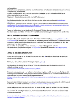 de l'association.
Letrésorier rend compte de sagestion et soumet les comptesannuels (bilan, compte de résultat et annexe)
àl'approbation de l'assemblée.
L’assemblée générale fixe le montant descotisations annuelles et du droit d’entrée àverser par les
différentes catégories demembres.
Nepeuvent être abordés que les points inscrits àl'ordre dujour.
Lesdécisions sont prises àla majorité desvoix des membresprésents ou représentés (ou dessuffrages
exprimés).
Ilest procédé, après épuisement de l'ordre du jour, au renouvellement desmembres sortants du conseil.
Il est prudent defixer desconditions de quorum et de majorité pour la validité desdélibérations de l'assembléegénérale ordinaire
Prévoir lesrègles de représentation desmembres absents si nécessaire.
Toutesles délibérations sont prises àmain levée, excepté l’élection desmembresduconseil.
Lesdécisions desassembléesgénérales s’imposent àtous les membres,y compris absents ou représentés.
ARTICLE12 - ASSEMBLEEGENERALEEXTRAORDINAIRE
Sibesoin est, ou sur la demande de la moitié plus un desmembresinscrits, (ou par exemple à la demande d’un
quart desmembres)le président peut convoquer une assemblée générale extraordinaire, suivant les modalités
prévues auxprésents statuts et uniquement pour modification desstatuts ou la dissolution ou pour des
actes portant sur desimmeubles.
Lesmodalités de convocation sont les mêmesque pour l’assemblée généraleordinaire.
Lesdélibérations sont prises àla majorité (ou desdeux tiers) desmembres présents(ou dessuffragesexprimés).
ARTICLE13 - CONSEILD'ADMINISTRATION
L'association est dirigée par un conseil de Xmembres, élus pour Xannées par l'assemblée générale. Les
membres sontrééligibles.
Nul ne peut faire partie du conseil s'iln'est pasmajeur. (optionnel)
Leconseil étant renouvelé chaqueannée par moitié, la première année, les membressortants sont
désignés par tirage ausort.
Lerenouvellement desmembresdu conseilpar fraction estpréférable.
Encasde vacances,le conseil pourvoit provisoirement au remplacement de sesmembres. Il est procédé à
leur remplacement définitif par la plus prochaine assembléegénérale.Lespouvoirs desmembres ainsi élus
prennent fin àl'expiration le mandat desmembresremplacés.
(Distinguer clairement lesprérogatives de l’AG et du CAconcernantpar exemple lesmodalités de représentation de l’association en
justice, etc.)
Leconseil d'administration seréunit au moins une fois tous les six mois, sur convocation du président, ou à
la demande du quart de sesmembres.Lesréunions du conseilpeuventêtre plus fréquentes.
Lesdécisions sont prises àla majorité desvoix; en casde partage, la voix du président estprépondérante.
Tout membre du conseil qui, sansexcuse, n'aura pasassistéàtrois réunions consécutives seraconsidéré
comme démissionnaire.
Leconseild’administration peut déléguertel ou tel de sespouvoirs,pour une durée déterminée, à un ou plusieurs de sesmembres
(signature d’un bail deschèques,etc.).
 