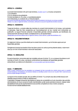 ARTICLE14 – LEBUREAU
Leconseil d'administration élit parmi sesmembres,(à bulletin secret ?), un bureau composéde:
1) Un président;
2) Un ou plusieursvice-présidents;
3) Un(e) secrétaire et, s'il y alieu, un secrétaire(e)adjoint;
4) Un trésorier(e), et, si besoin est, un trésorieradjoint.
Pour prévenir desdifficultés fréquentes, préciser que lesfonctions de président et de trésorier ne sont pascumulables.
Préciser,ici ou dansun règlement intérieur, lesfonctions, attributions et pouvoirs respectifs desmembres dubureau.
ARTICLE15 –INDEMNITES
Toutes les fonctions, y compris celles des membres du conseil d’administration et du bureau, sont gratuites
et bénévoles. Seuls les frais occasionnés par l’accomplissement de leur mandat sont remboursés sur
justificatifs. Le rapport financier présenté à l’assemblée générale ordinaire présente, par bénéficiaire, les
remboursements de frais de mission, de déplacement ou dereprésentation.
Cesdispositions peuventêtre affinées dansun règlement intérieur (nature desfrais, qualité desbénéficiaires,etc.)
ARTICLE16 – REGLEMENTINTERIEUR
Un règlement intérieur peut être établi par le conseil d'administration, qui le fait alors approuver par
l'assemblée générale.
Cerèglement éventuel est destiné àfixer les divers points non prévus par les présentsstatuts, notamment
ceuxqui ont trait àl'administration internede l'association.
ARTICLE- 16 -DISSOLUTION
Encasde dissolution prononcée selon les modalités prévues àl’article 12, un ou plusieurs liquidateurs sont
nommés, et l'actif, s'il y alieu, est dévolu conformément aux décisions de l’assemblée générale
extraordinaire qui statue sur la dissolution (ou à une association ayant desbutssimilaires).
Article– 17 LIBERALITES:
Article à insérer uniquement pour les associations qui envisageant de faire reconnaître leur activité comme ayant un caractère
exclusif d’assistance, de bienfaisance, de recherche médicale ou scientifique (article 6 de la loi du 1er juillet 1901), notamment pour
pouvoir accepter deslegs et donations.
Lerapport et les comptesannuels, tels que définis àl’article 11 (y compris ceux descomités locaux) sont
adresséschaqueannée au Préfet du département.
L’association s’engageàprésenter sesregistres et piècesde comptabilité sur toute réquisition desautorités
administratives en cequi concerne l’emploi deslibéralités qu’elle serait autorisée àrecevoir, àlaisser visiter
sesétablissementspar les représentants de cesautorités compétents et àleur rendre compte du
fonctionnement desditsétablissements.
 