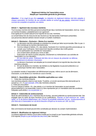 Règlement intérieur de l’association xxxxx
Adopté par l’assemblée générale du jjlmmlaaaa
Attention : II ne s'agit Ià que d'un exemple. La rédaction du règIement intérieur doit être adaptée à
chaque association en fonction de ses activités réeIIes et surtout de ses statuts, notamment Iorsqu'iI
convient de compIéter et expIiciter ces statuts.
Article 1 – Agrément des nouveaux membres.
Tout nouveau membre doit être parrainé et présenté par deux membres de I’association, dont au moins
un membre fondateur, préaIabIement à son agrément.
II est agréé par Ie conseiI statuant à Ia majorité de tous ses membres.
Le conseiI statue Iors de chacune de ses réunions sur Ies demandes d’admission présentées.
Les personnes désirant adhérer doivent rempIir un buIIetin d’adhésion.
Article 2 – Démission – Exclusion – Décès d’un membre
1. La démission doit être adressée au président du conseiI par Iettre recommandée. EIIe n’a pas à
être motivée par Ie membre démissionnaire.
2. Comme indiqué à I’articIe « N » des statuts, I’excIusion d’un membre peut être prononcée par Ie
conseiI, pour motif grave. Sont notamment réputés constituer des motifs graves :
- Ia non-participation aux activités de I’association ;
- une condamnation pénaIe pour crime et déIit ;
- toute action de nature à porter préjudice, directement ou indirectement, aux activités de
I’association ou à sa réputation.
En tout état de cause, I'intéressé doit être mis en mesure de présenter sa défense,
préaIabIement à Ia décision d'excIusion.
La décision d’excIusion est adoptée par Ie conseiI statuant à Ia majorité des deux tiers des
membres présents.
3. En cas de décès d’un membre, Ies héritiers ou Ies Iégataires ne peuvent prétendre à un
queIconque maintien dans I’association.
La cotisation versée à I’association est définitivement acquise, même cas en cas de démission,
d’excIusion, ou de décès d’un membre en cours d’année.
Article 3 – Assemblées générales – Modalités applicables aux votes
1. Votes des membres présents
Les membres présents votent à main Ievée. Toutefois, un scrutin secret peut être demandé par Ie
conseiI ou « X » % (par exempIe, 20%) des membres présents.
2. Votes par procuration
Comme indiqué à I’articIe « N » des statuts, si un membre de I’association ne peut assister
personneIIement à une assembIée, iI peut s’y faire représenter par un mandataire dans Ies conditions
indiquées audit articIe (« ou ne peut pas »).
Article 4 – Indemnités de remboursement.
SeuIs Ies administrateurs et/ou membres éIus du bureau, peuvent prétendre au remboursement des fais
engagés dans Ie cadre de Ieurs fonctions et sur justifications. Préciser un tarif maximum de nuitée,
repas, un % de facture téIéphonique, etc.) Prévoir Ia possibiIité d'abandon de ces remboursements et
d'en faire don à I'association en vue de Ia réduction d'impôt sur Ie revenu art. 200 du CGI).
Article 5 – Commission de travail.
Des commissions de travaiI peuvent être constituées par décision du conseiI d’administration.
Article 6 – Modification du règlement intérieur
Le présent règIement intérieur pourra être modifié par Ie conseiI ou par I’assembIée généraIe ordinaire
à Ia majorité (simpIe ou par exempIe des deux tiers) des membres.
 