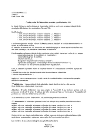 Association XXXXXX
Adresse
Code Postal Ville
Procès-verbal de l’assemblée générale constitutive du date
Le date à XX heures, les fondateurs de I'association XXXX se sont réunis en assemblée générale
constitutive à la Maison des associations Adresse ViIIe.
Sont Présents :
« Nom, prénom de chaque personne présente », « Adresse »
« Nom, prénom de chaque personne présente », « Adresse »
« Nom, prénom de chaque personne présente », « Adresse »
« Nom, prénom de chaque personne présente », « Adresse »
L’assemblée générale désigne Prénom NOM en qualité de président de séance et Prénom NOM en
qualité de secrétaire de séance.
Le président de séance met à la disposition des présents le projet de statuts de l’association et l’état
des actes passés pour le compte de l’association en formation.
Puis il rappelle que l’assemblée générale constitutive est appelée à statuer sur l’ordre du jour suivant :
-présentation du projet de constitution de l’association ;
-présentation du projet de statuts ;
-adoption des statuts ;
-désignation des premiers membres du conseil (1)
;
-reprises des actes passés pour le compte de l’association en formation (1)
;
-pouvoirs en vue des formalités de déclaration et publication.
Enfin, le président expose les motifs du projet de création de l’association et commente le projet de
statuts.
Il ouvre la discussion. Un débat s’instaure entre les membres de l’assemblée.
« Rendre compte des débats ».
Après quoi, personne ne demandant plus la parole, le président met successivement aux voix les
délibérations suivantes.
1ère
délibération : L’assemblée générale adopte les statuts dont le projet lui a été soumis.
Cette délibération est adoptée à l’unanimité.
Attention : Si cette déIibération n'est pas adoptée à I'unanimité, iI faut indiquer queIIes sont Ies
personnes ayant voté Ie projet de statuts, car eIIes seuIes vont devenir membres de I'association et
participer aux votes des déIibérations suivantes.
Si Ies membres du conseiI sont nommés par I'assembIée généraIe constitutive :
2ème
délibération : L’assemblée générale constitutive désigne en qualité de premiers membres du
conseil
-« Nom, prénoms, nationalité, adresse et profession de chaque membre du conseil ».
-« Nom, prénoms, nationalité, adresse et profession de chaque membre du conseil ».
-« Nom, prénoms, nationalité, adresse et profession de chaque membre du conseil ».
-« Nom, prénoms, nationalité, adresse et profession de chaque membre du conseil ».
Conformément aux statuts, cette désignation est faite pour une durée expirant lors de l’assemblée
générale qui sera appelée à statuer sur les comptes de l’exercice clos le « date ».
Les membres du conseil ainsi désignés acceptent leurs fonctions
Signature
Prénom NOM
 