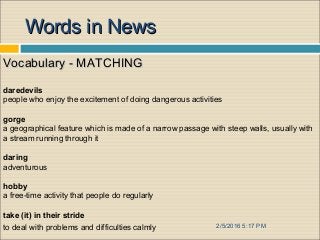 2/5/2016 5:17 PM
Words in NewsWords in News
Vocabulary - MATCHINGVocabulary - MATCHING
daredevils
people who enjoy the excitement of doing dangerous activities
gorge
a geographical feature which is made of a narrow passage with steep walls, usually with
a stream running through it
daring
adventurous
hobby
a free-time activity that people do regularly
take (it) in their stride
to deal with problems and difficulties calmly
 