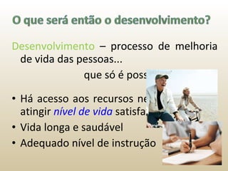 Desenvolvimento  – processo de melhoria de vida das pessoas...    que só é possível quando: Há acesso aos recursos necessários para atingir  nível de vida   satisfatório Vida longa e saudável Adequado nível de instrução 