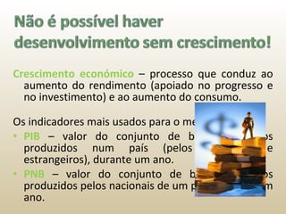 Crescimento económico  – processo que conduz ao aumento do rendimento (apoiado no progresso e no investimento) e ao aumento do consumo. Os indicadores mais usados para o medir são: PIB  – valor do conjunto de bens e serviços produzidos num país (pelos nacionais e estrangeiros), durante um ano. PNB   – valor do conjunto de bens e serviços produzidos pelos nacionais de um país, durante um ano. 