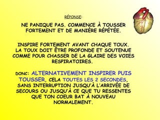 RÉPONSE : NE PANIQUE PAS. COMMENCE À TOUSSER FORTEMENT ET DE MANIÈRE RÉPÉTÉE. INSPIRE FORTEMENT AVANT CHAQUE TOUX. LA TOUX DOIT ÊTRE PROFONDE ET SOUTENUE COMME POUR CHASSER DE LA GLAIRE DES VOIES RESPIRATOIRES.  DONC :  ALTERNATIVEMENT INSPIRER PUIS TOUSSER , CELA  TOUTES LES 2 SECONDES , SANS INTERRUPTION JUSQU’À L’ARRIVÉE DE SECOURS OU JUSQU’À CE QUE TU RESSENTES QUE TON COEUR BAT À NOUVEAU NORMALEMENT. 