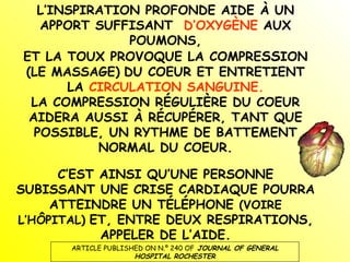 L’INSPIRATION PROFONDE AIDE À UN APPORT SUFFISANT  D’OXYGÈNE  AUX POUMONS, ET LA TOUX PROVOQUE LA COMPRE SS ION (LE MASSAGE)   DU COEUR ET ENTRETIENT LA  CIRCULATION SANGUINE. LA COMPRESSION RÉGULIÈRE DU COEUR AIDERA AUSSI À RÉCUPÉRER, TANT QUE POSSIBLE, UN RYTHME DE BATTEMENT NORMAL DU COEUR. C’EST AINSI QU’UNE PERSONNE SUBISSANT UNE CRISE CARDIAQUE POURRA ATTEINDRE UN TÉLÉPHONE  (VOIRE L’HÔPITAL)   ET, ENTRE DEUX RESPIRATIONS, APPELER DE L’AIDE. ARTICLE PUBLISHED ON N.º 240 OF   JOURNAL OF GENERAL HOSPITAL ROCHESTER 
