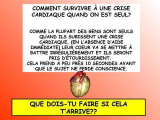COMMENT SURVIVRE À UNE CRISE
CARDIAQUE QUAND ON EST SEUL?
COMME LA PLUPART DES GENS SONT SEULS
QUAND ILS SUBISSENT UNE CRISE
CARDIAQUE, (EN L’ABSENCE D’AIDE
IMMÉDIATE) LEUR COEUR VA SE METTRE À
BATTRE IRRÉGULIÈREMENT ET ILS SERONT
PRIS D’ÉTOURDISSEMENT.
CELA PREND À PEU PRÈS 10 SECONDES AVANT
QUE LE SUJET NE PERDE CONSCIENCE.

QUE DOIS-TU FAIRE SI CELA
T’ARRIVE??

 