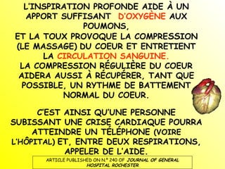 L’INSPIRATION PROFONDE AIDE À UN
APPORT SUFFISANT D’OXYGÈNE AUX
POUMONS,
ET LA TOUX PROVOQUE LA COMPRESSION
(LE MASSAGE) DU COEUR ET ENTRETIENT
LA CIRCULATION SANGUINE.
LA COMPRESSION RÉGULIÈRE DU COEUR
AIDERA AUSSI À RÉCUPÉRER, TANT QUE
POSSIBLE, UN RYTHME DE BATTEMENT
NORMAL DU COEUR.
C’EST AINSI QU’UNE PERSONNE
SUBISSANT UNE CRISE CARDIAQUE POURRA
ATTEINDRE UN TÉLÉPHONE (VOIRE
L’HÔPITAL) ET, ENTRE DEUX RESPIRATIONS,
APPELER DE L’AIDE.
ARTICLE PUBLISHED ON N.º 240 OF JOURNAL OF GENERAL
HOSPITAL ROCHESTER

 