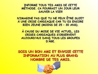 INFORME TOUS TES AMIS DE CETTE
MÉTHODE. CA POURRAIT UN JOUR LEUR
SAUVER LA VIE!!!
N’IMAGINE PAS QUE TU NE PEUX ÊTRE SUJET
À UNE CRISE CARDIAQUE CAR TU ES ENCORE
BIEN JEUNE (MOINS DE 25 – 30 ANS).
À CAUSE DU MODE DE VIE ACTUEL, LES
CRISES CARDIAQUES S’OBSERVENT
AUJOURD’HUI DANS TOUS LES GROUPES
D’ÂGE.

SOIS UN BON AMI ET ENVOIE CETTE
INFORMATION AU PLUS GRAND
NOMBRE DE TES AMIS.

 