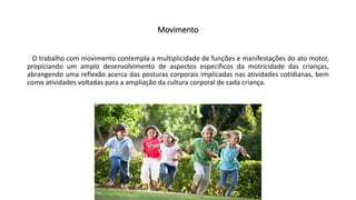 Movimento
O trabalho com movimento contempla a multiplicidade de funções e manifestações do ato motor,
propiciando um amplo desenvolvimento de aspectos específicos da motricidade das crianças,
abrangendo uma reflexão acerca das posturas corporais implicadas nas atividades cotidianas, bem
como atividades voltadas para a ampliação da cultura corporal de cada criança.
 
