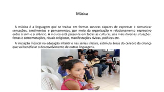 Música
A música é a linguagem que se traduz em formas sonoras capazes de expressar e comunicar
sensações, sentimentos e pensamentos, por meio da organização e relacionamento expressivo
entre o som e o silêncio. A música está presente em todas as culturas, nas mais diversas situações:
festas e comemorações, rituais religiosos, manifestações cívicas, políticas etc.
A iniciação músical na educação infantil e nas séries iniciais, estimula áreas do cérebro da criança
que vai beneficiar o desenvolvimento de outras linguagens.
 