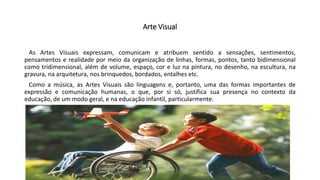 Arte Visual
As Artes Visuais expressam, comunicam e atribuem sentido a sensações, sentimentos,
pensamentos e realidade por meio da organização de linhas, formas, pontos, tanto bidimensional
como tridimensional, além de volume, espaço, cor e luz na pintura, no desenho, na escultura, na
gravura, na arquitetura, nos brinquedos, bordados, entalhes etc.
Como a música, as Artes Visuais são linguagens e, portanto, uma das formas importantes de
expressão e comunicação humanas, o que, por si só, justifica sua presença no contexto da
educação, de um modo geral, e na educação infantil, particularmente.
 