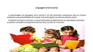 Linguagem oral e escrita
A aprendizagem da linguagem oral e escrita é um dos elementos importantes para as crianças
ampliarem suas possibilidades de inserção e de participação nas diversas práticas sociais.
O objetivo principal é estimular a criança desenvolver gradativamente as capacidades associadas
as quatros competências linguísticas básicas: falar, escutar, ler e escrever.
 