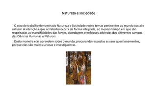 Natureza e sociedade
O eixo de trabalho denominado Natureza e Sociedade reúne temas pertinentes ao mundo social e
natural. A intenção é que o trabalho ocorra de forma integrada, ao mesmo tempo em que são
respeitadas as especificidades das fontes, abordagens e enfoques advindos dos diferentes campos
das Ciências Humanas e Naturais.
Desta maneira elas aprendem sobre o mundo, procurando respostas as seus questionamentos,
porque elas são muito curiosas e investigadoras.
 