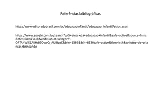 Referências bibliográficas
http://www.editoradobrasil.com.br/educacaoinfantil/educacao_infantil/eixos.aspx
https://www.google.com.br/search?q=5+eixos+da+educacao+infantil&safe=active&source=lnms
&tbm=isch&sa=X&ved=0ahUKEwiBgqPY-
OPTAhWIEZAKHdI9DvwQ_AUIBygC&biw=1366&bih=662#safe=active&tbm=isch&q=fotos+de+cria
ncas+brincando
 