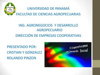 UNIVERSIDAD DE PANAMÁ
     FACULTAD DE CIENCIAS AGROPECUARIAS

      ING. AGRONEGOCIOS Y DESARROLLO
               AGROPECUARIO
    DIRECCIÓN DE EMPRESAS COOPERATIVAS

PRESENTADO POR:
CRISTIAN Y GONZALEZ J
ROLANDO PINZON
 