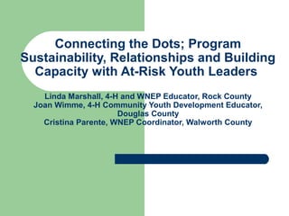 Connecting the Dots; Program
Sustainability, Relationships and Building
Capacity with At-Risk Youth Leaders
Linda Marshall, 4-H and WNEP Educator, Rock County
Joan Wimme, 4-H Community Youth Development Educator,
Douglas County
Cristina Parente, WNEP Coordinator, Walworth County
 