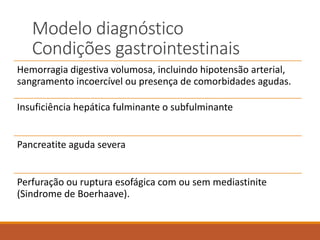 Modelo diagnóstico
Condições gastrointestinais
Hemorragia digestiva volumosa, incluindo hipotensão arterial,
sangramento incoercível ou presença de comorbidades agudas.
Insuficiência hepática fulminante o subfulminante
Pancreatite aguda severa
Perfuração ou ruptura esofágica com ou sem mediastinite
(Sindrome de Boerhaave).
 