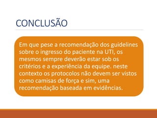CONCLUSÃO
Em que pese a recomendação dos guidelines
sobre o ingresso do paciente na UTI, os
mesmos sempre deverão estar sob os
critérios e a experiência da equipe. neste
contexto os protocolos não devem ser vistos
como camisas de força e sim, uma
recomendação baseada em evidências.
 