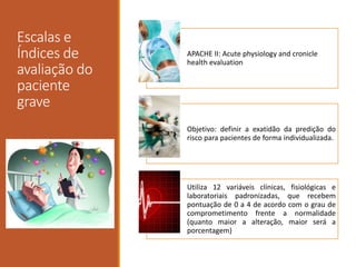 Escalas e
Índices de
avaliação do
paciente
grave
APACHE II: Acute physiology and cronicle
health evaluation
Objetivo: definir a exatidão da predição do
risco para pacientes de forma individualizada.
Utiliza 12 variáveis clínicas, fisiológicas e
laboratoriais padronizadas, que recebem
pontuação de 0 a 4 de acordo com o grau de
comprometimento frente a normalidade
(quanto maior a alteração, maior será a
porcentagem)
 
