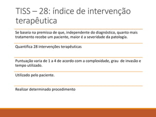 TISS – 28: índice de intervenção
terapêutica
Se baseia na premissa de que, independente do diagnóstico, quanto mais
tratamento recebe um paciente, maior é a severidade da patología.
Quantifica 28 intervenções terapêuticas
Puntuação varia de 1 a 4 de acordo com a complexidade, grau de invasão e
tempo utilizado.
Utilizado pelo paciente.
Realizar determinado procedimento
 