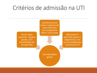 Critérios de admissão na UTI
Considerações
gerais
Via de regra,
pacientes agudos
graves, com
possibilidade de
recuperação
Quando possivel
evitar o ingresso de
casos terminais
com prognóstico
fatal a curto prazo
Não basear a
admissão apenas 1
diagnóstico e sim
na necessidade dos
recursos da UTI
 