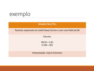 exemplo
Relação PaO2/FIO2
Paciente respirando em CatO2 Nasal 3L/min e com uma PaO2 de 90
Cálculos:
90/32 = 2,81
X 100 = 281
Interpretação: Injúria Pulmonar
 