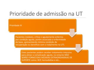 Prioridade de admissão na UT
Prioridade III
Pacientes instáveis, crítica e agudamente enfermo
por condição aguda, porém associada a enfermidade
de base, apresentando mínima condição de
recuperação ou benefício com o tratamento na UTI.
Estes pacientes podem receber tratamento intensivo
para aliviar a complicação aguda, no entanto NÃO
SERÃO FORNECIDAS MEDIDAS EXTRAORDINÁRIAS DE
SUPORTE como: RCP, hemodiálise e etc…
 