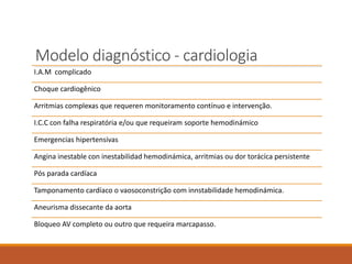 Modelo diagnóstico - cardiologia
I.A.M complicado
Choque cardiogênico
Arritmias complexas que requeren monitoramento contínuo e intervenção.
I.C.C con falha respiratória e/ou que requeiram soporte hemodinámico
Emergencias hipertensivas
Angina inestable con inestabilidad hemodinámica, arritmias ou dor torácíca persistente
Pós parada cardíaca
Tamponamento cardíaco o vaosoconstrição com innstabilidade hemodinámica.
Aneurisma dissecante da aorta
Bloqueo AV completo ou outro que requeira marcapasso.
 