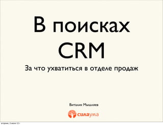 В поисках
                            CRM
                        За что ухватиться в отделе продаж



                                    Виталик Мышляев



вторник, 5 июня 12 г.
 